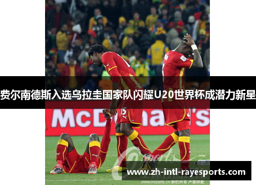 费尔南德斯入选乌拉圭国家队闪耀U20世界杯成潜力新星