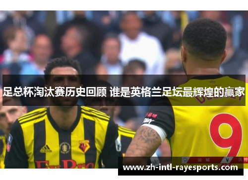 足总杯淘汰赛历史回顾 谁是英格兰足坛最辉煌的赢家 足总杯淘汰赛历史回顾 谁是英格兰足坛最辉煌的赢家