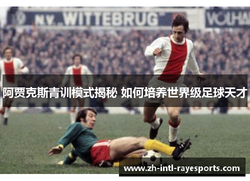 阿贾克斯青训模式揭秘 如何培养世界级足球天才 阿贾克斯青训模式揭秘 如何培养世界级足球天才