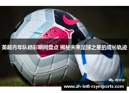 英超青年队精彩瞬间盘点 揭秘未来足球之星的成长轨迹 英超青年队精彩瞬间盘点 揭秘未来足球之星的成长轨迹