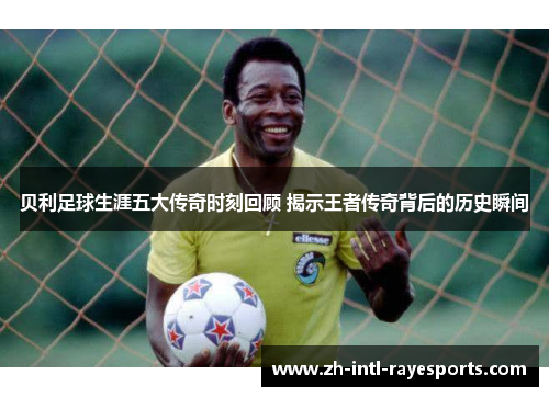 贝利足球生涯五大传奇时刻回顾 揭示王者传奇背后的历史瞬间
