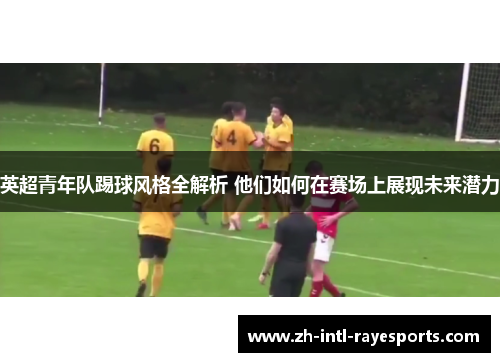 英超青年队踢球风格全解析 他们如何在赛场上展现未来潜力