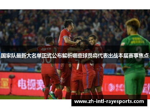 国家队最新大名单正式公布解析哪些球员将代表出战本届赛事焦点