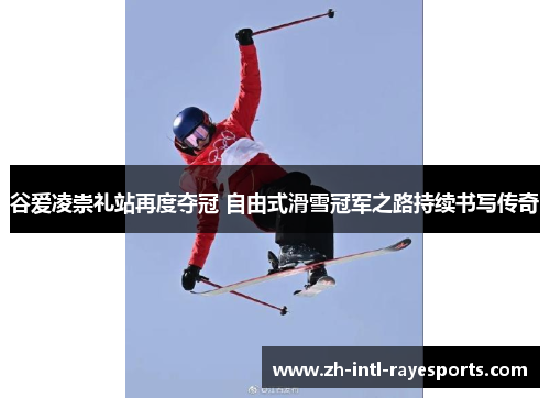 谷爱凌崇礼站再度夺冠 自由式滑雪冠军之路持续书写传奇