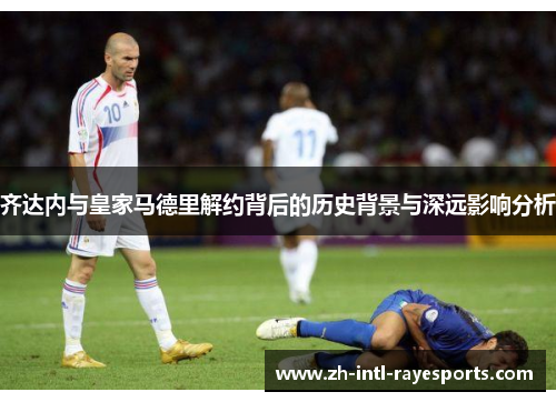 齐达内与皇家马德里解约背后的历史背景与深远影响分析 齐达内与皇家马德里解约背后的历史背景与深远影响分析